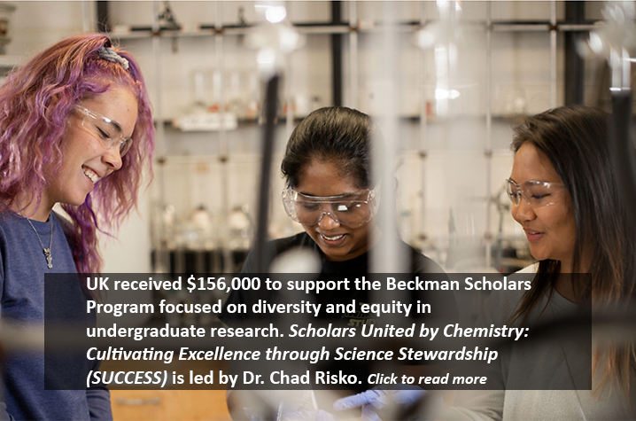 UK received $156,000 to support the Beckman Scholars Program focused on diversity and equity in undergraduate research. Scholars United by Chemistry: Cultivating Excellence through Science Stewardship (SUCCESS) is led by Dr. Chad Risko. Click to read more